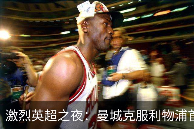 激烈英超之夜：曼城克服利物浦首败 森林疯狂射门无果